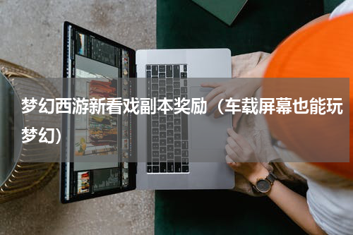 梦幻西游新看戏副本奖励（车载屏幕也能玩梦幻）