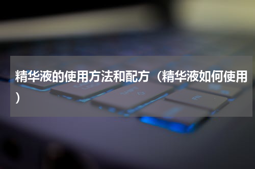 精华液的使用方法和配方（精华液如何使用）
