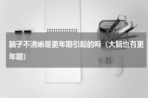 脑子不清晰是更年期引起的吗（大脑也有更年期）