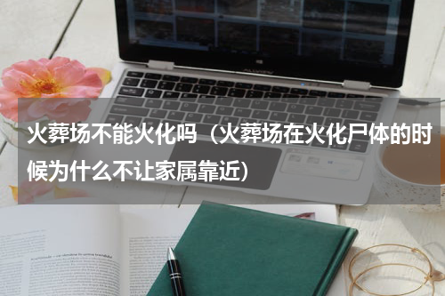火葬场不能火化吗（火葬场在火化尸体的时候为什么不让家属靠近）