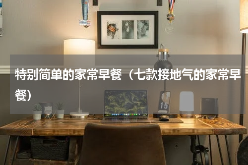 特别简单的家常早餐（七款接地气的家常早餐）