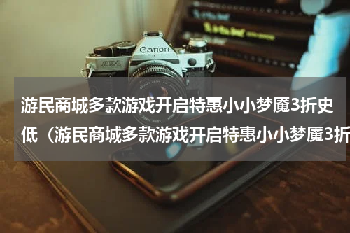 游民商城多款游戏开启特惠小小梦魇3折史低（游民商城多款游戏开启特惠小小梦魇3折史低）