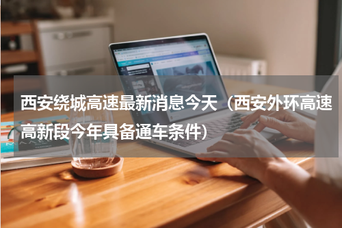 西安绕城高速最新消息今天（西安外环高速高新段今年具备通车条件）