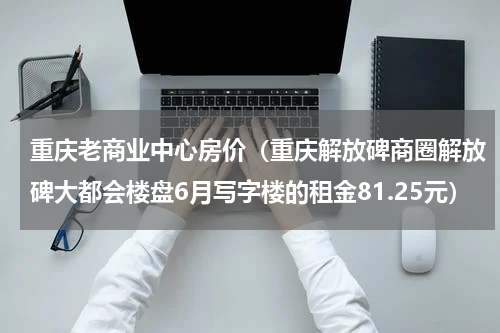 重庆老商业中心房价（重庆解放碑商圈解放碑大都会楼盘6月写字楼的租金81.25元）