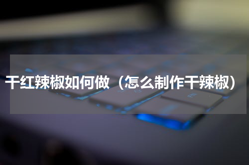 干红辣椒如何做（怎么制作干辣椒）