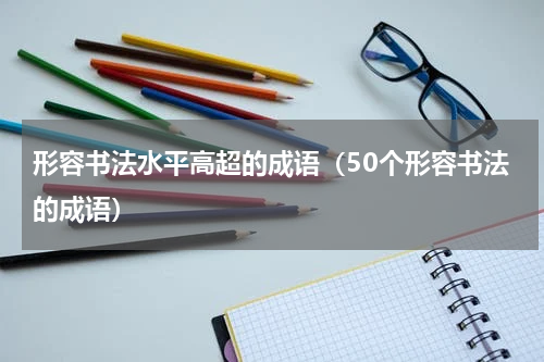 形容书法水平高超的成语（50个形容书法的成语）