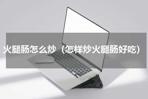 火腿肠怎么炒（怎样炒火腿肠好吃）