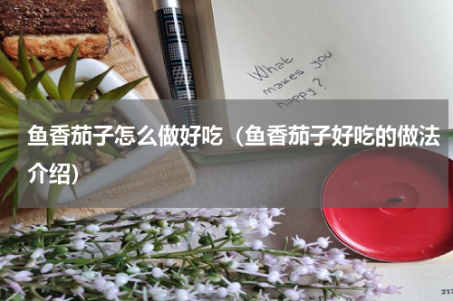 鱼香茄子怎么做好吃（鱼香茄子好吃的做法介绍）