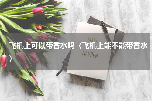 飞机上可以带香水吗（飞机上能不能带香水）