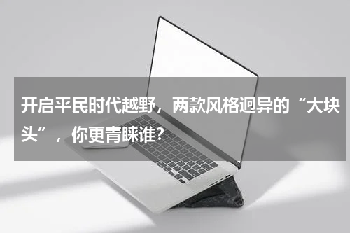 开启平民时代越野，两款风格迥异的“大块头”，你更青睐谁？