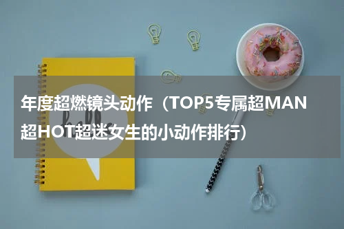 年度超燃镜头动作（TOP5专属超MAN超HOT超迷女生的小动作排行）