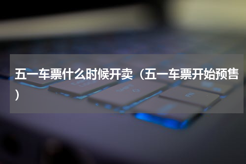 五一车票什么时候开卖（五一车票开始预售）