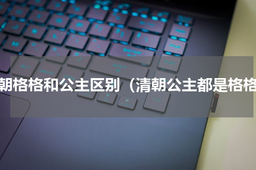 清朝格格和公主区别（清朝公主都是格格）