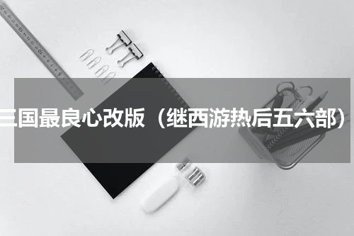 三国最良心改版（继西游热后五六部）