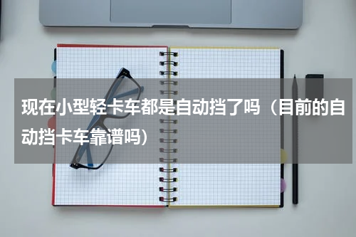 现在小型轻卡车都是自动挡了吗（目前的自动挡卡车靠谱吗）