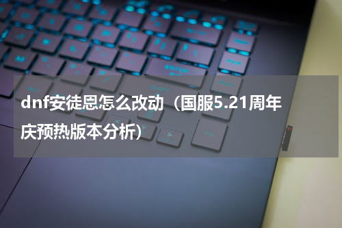dnf安徒恩怎么改动（国服5.21周年庆预热版本分析）