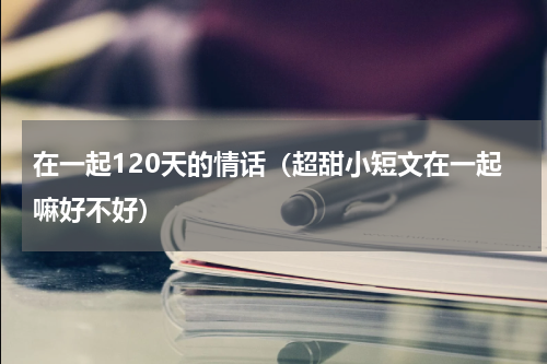 在一起120天的情话（超甜小短文在一起嘛好不好）
