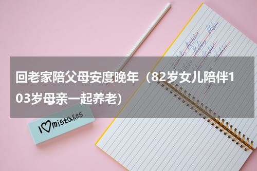 回老家陪父母安度晚年（82岁女儿陪伴103岁母亲一起养老）