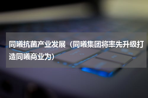 同曦抗菌产业发展（同曦集团将率先升级打造同曦商业为）