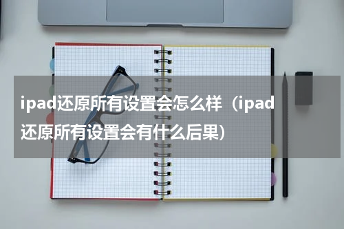 ipad还原所有设置会怎么样（ipad还原所有设置会有什么后果）