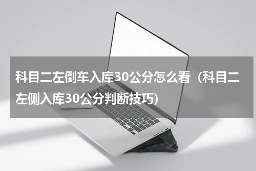 科目二左倒车入库30公分怎么看（科目二左侧入库30公分判断技巧）