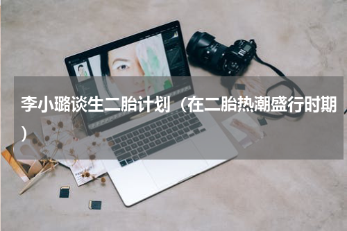 李小璐谈生二胎计划（在二胎热潮盛行时期）