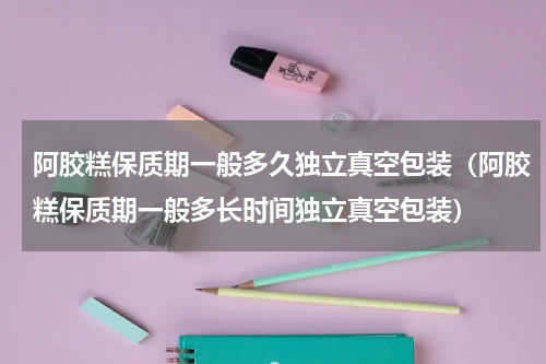 阿胶糕保质期一般多久独立真空包装（阿胶糕保质期一般多长时间独立真空包装）