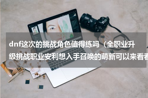 dnf这次的挑战角色值得练吗（全职业升级挑战职业安利想入手召唤的萌新可以来看看）