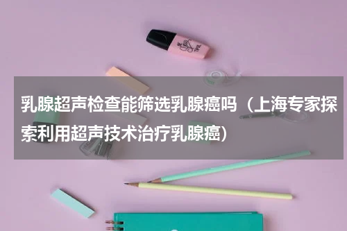 乳腺超声检查能筛选乳腺癌吗（上海专家探索利用超声技术治疗乳腺癌）
