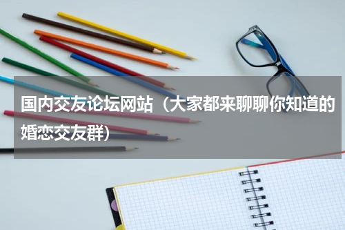 国内交友论坛网站（大家都来聊聊你知道的婚恋交友群）