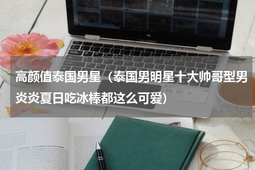 高颜值泰国男星（泰国男明星十大帅哥型男炎炎夏日吃冰棒都这么可爱）