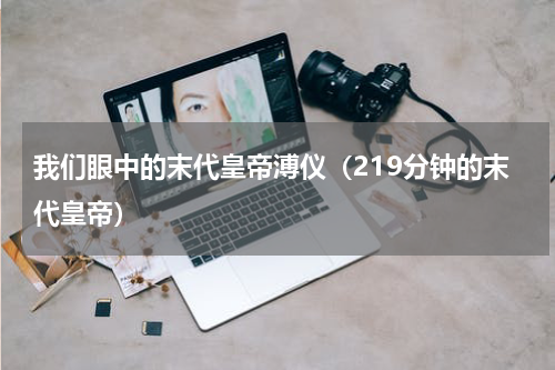我们眼中的末代皇帝溥仪（219分钟的末代皇帝）