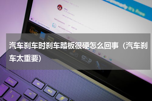 汽车刹车时刹车踏板很硬怎么回事（汽车刹车太重要）