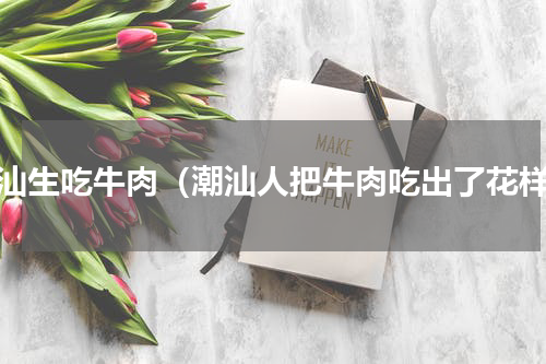 潮汕生吃牛肉（潮汕人把牛肉吃出了花样）