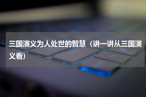 三国演义为人处世的智慧（讲一讲从三国演义看）