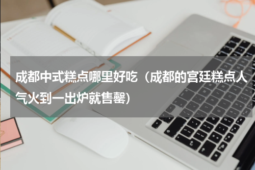 成都中式糕点哪里好吃（成都的宫廷糕点人气火到一出炉就售罄）
