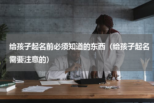 给孩子起名前必须知道的东西（给孩子起名需要注意的）