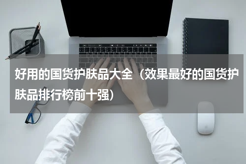 好用的国货护肤品大全（效果最好的国货护肤品排行榜前十强）