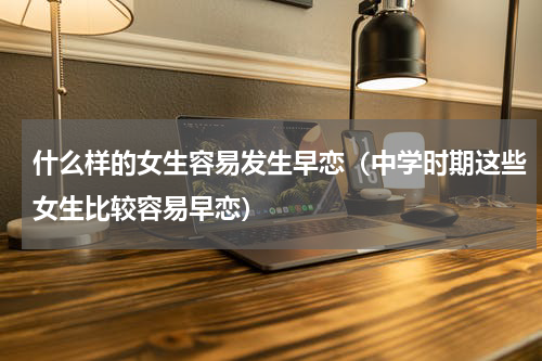 什么样的女生容易发生早恋（中学时期这些女生比较容易早恋）