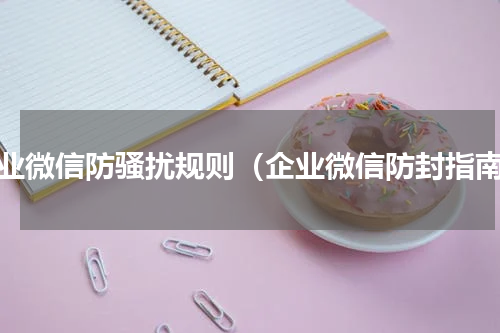 企业微信防骚扰规则（企业微信防封指南）