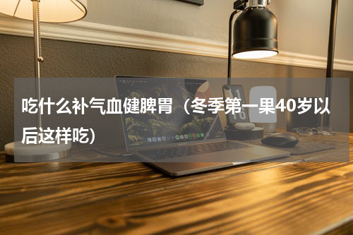 吃什么补气血健脾胃（冬季第一果40岁以后这样吃）