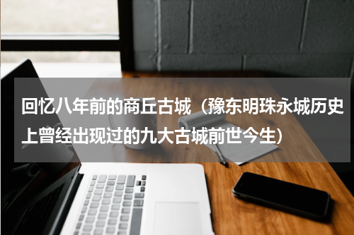 回忆八年前的商丘古城（豫东明珠永城历史上曾经出现过的九大古城前世今生）