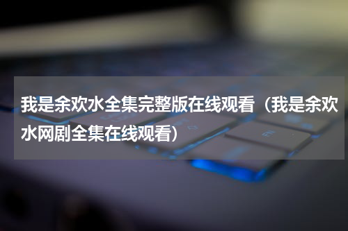 我是余欢水全集完整版在线观看（我是余欢水网剧全集在线观看）