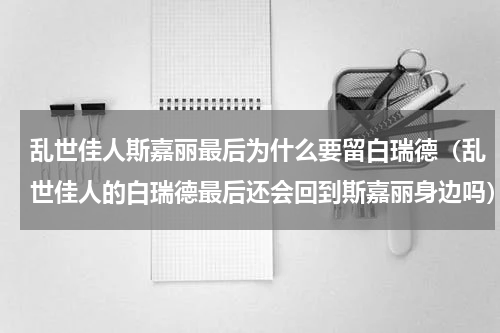 乱世佳人斯嘉丽最后为什么要留白瑞德（乱世佳人的白瑞德最后还会回到斯嘉丽身边吗）