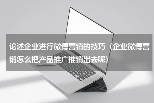 论述企业进行微博营销的技巧（企业微博营销怎么把产品推广推销出去呢）