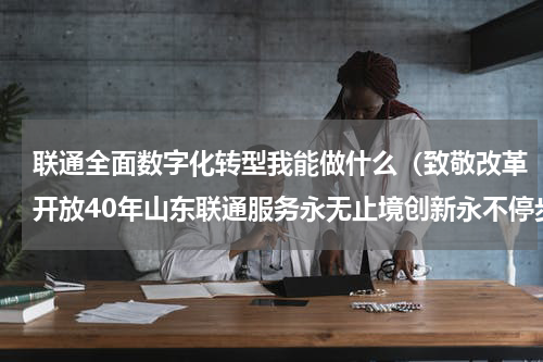 联通全面数字化转型我能做什么（致敬改革开放40年山东联通服务永无止境创新永不停步）