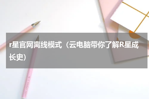 r星官网离线模式（云电脑带你了解R星成长史）