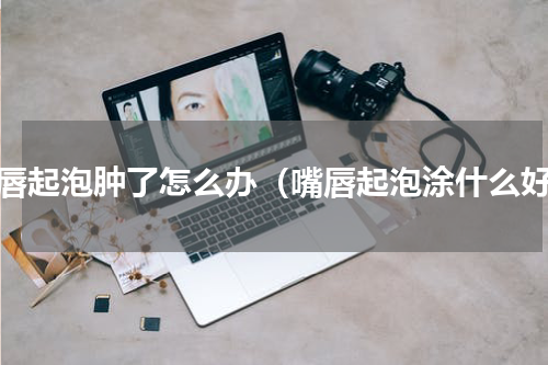 嘴唇起泡肿了怎么办（嘴唇起泡涂什么好）