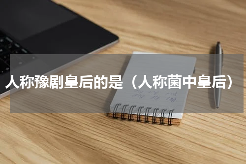 人称豫剧皇后的是（人称菌中皇后）