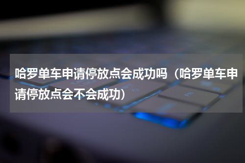 哈罗单车申请停放点会成功吗（哈罗单车申请停放点会不会成功）